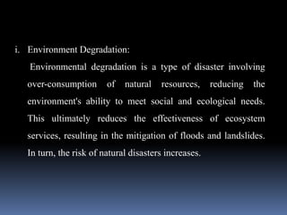 i. Environment Degradation:
Environmental degradation is a type of disaster involving
over-consumption of natural resources, reducing the
environment's ability to meet social and ecological needs.
This ultimately reduces the effectiveness of ecosystem
services, resulting in the mitigation of floods and landslides.
In turn, the risk of natural disasters increases.
 