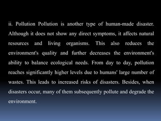 ii. Pollution Pollution is another type of human-made disaster.
Although it does not show any direct symptoms, it affects natural
resources and living organisms. This also reduces the
environment's quality and further decreases the environment's
ability to balance ecological needs. From day to day, pollution
reaches significantly higher levels due to humans' large number of
wastes. This leads to increased risks of disasters. Besides, when
disasters occur, many of them subsequently pollute and degrade the
environment.
 