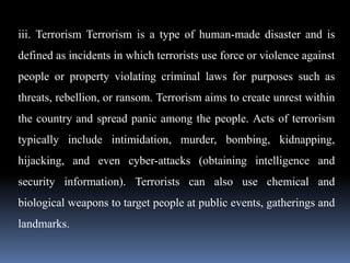 iii. Terrorism Terrorism is a type of human-made disaster and is
defined as incidents in which terrorists use force or violence against
people or property violating criminal laws for purposes such as
threats, rebellion, or ransom. Terrorism aims to create unrest within
the country and spread panic among the people. Acts of terrorism
typically include intimidation, murder, bombing, kidnapping,
hijacking, and even cyber-attacks (obtaining intelligence and
security information). Terrorists can also use chemical and
biological weapons to target people at public events, gatherings and
landmarks.
 