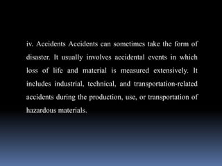 iv. Accidents Accidents can sometimes take the form of
disaster. It usually involves accidental events in which
loss of life and material is measured extensively. It
includes industrial, technical, and transportation-related
accidents during the production, use, or transportation of
hazardous materials.
 