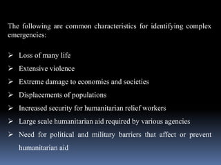 The following are common characteristics for identifying complex
emergencies:
 Loss of many life
 Extensive violence
 Extreme damage to economies and societies
 Displacements of populations
 Increased security for humanitarian relief workers
 Large scale humanitarian aid required by various agencies
 Need for political and military barriers that affect or prevent
humanitarian aid
 