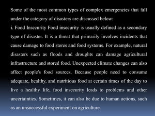 Some of the most common types of complex emergencies that fall
under the category of disasters are discussed below:
i. Food Insecurity Food insecurity is usually defined as a secondary
type of disaster. It is a threat that primarily involves incidents that
cause damage to food stores and food systems. For example, natural
disasters such as floods and droughts can damage agricultural
infrastructure and stored food. Unexpected climate changes can also
affect people's food sources. Because people need to consume
adequate, healthy, and nutritious food at certain times of the day to
live a healthy life, food insecurity leads to problems and other
uncertainties. Sometimes, it can also be due to human actions, such
as an unsuccessful experiment on agriculture.
 
