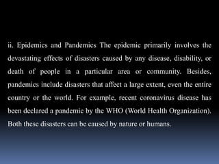 ii. Epidemics and Pandemics The epidemic primarily involves the
devastating effects of disasters caused by any disease, disability, or
death of people in a particular area or community. Besides,
pandemics include disasters that affect a large extent, even the entire
country or the world. For example, recent coronavirus disease has
been declared a pandemic by the WHO (World Health Organization).
Both these disasters can be caused by nature or humans.
 