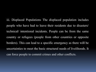 iii. Displaced Populations The displaced population includes
people who have had to leave their residents due to disasters/
technical/ intentional incidents. People can be from the same
country or refugees (people from other countries or opposite
borders). This can lead to a specific emergency as there will be
uncertainties to meet the basic structural needs of livelihoods. It
can force people to commit crimes and other conflicts.
 