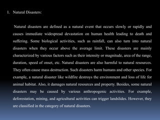 1. Natural Disasters:
Natural disasters are defined as a natural event that occurs slowly or rapidly and
causes immediate widespread devastation on human health leading to death and
suffering. Some biological activities, such as rainfall, can also turn into natural
disasters when they occur above the average limit. These disasters are mainly
characterized by various factors such as their intensity or magnitude, area of the range,
duration, speed of onset, etc. Natural disasters are also harmful to natural resources.
They often cause mass destruction. Such disasters harm humans and other species. For
example, a natural disaster like wildfire destroys the environment and loss of life for
animal habitat. Also, it damages natural resources and property. Besides, some natural
disasters may be caused by various anthropogenic activities. For example,
deforestation, mining, and agricultural activities can trigger landslides. However, they
are classified in the category of natural disasters.
 