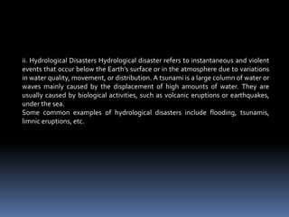 ii. Hydrological Disasters Hydrological disaster refers to instantaneous and violent
events that occur below the Earth's surface or in the atmosphere due to variations
in water quality, movement, or distribution. A tsunami is a large column of water or
waves mainly caused by the displacement of high amounts of water. They are
usually caused by biological activities, such as volcanic eruptions or earthquakes,
under the sea.
Some common examples of hydrological disasters include flooding, tsunamis,
limnic eruptions, etc.
 