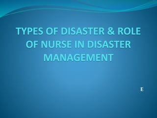 TYPES OF DISASTER & ROLE
OF NURSE IN DISASTER
MANAGEMENT
E
 
