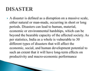  A disaster is defined as a disruption on a massive scale,
either natural or man-made, occurring in short or long
periods. Disasters can lead to human, material,
economic or environmental hardships, which can be
beyond the bearable capacity of the affected society. As
per statistics, India as a whole is vulnerable to 30
different types of disasters that will affect the
economic, social, and human development potential to
such an extent that it will have long-term effects on
productivity and macro-economic performance
 