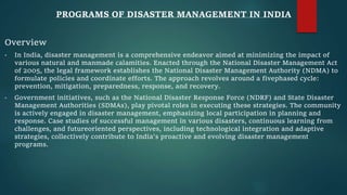 PROGRAMS OF DISASTER MANAGEMENT IN INDIA
Overview
• In India, disaster management is a comprehensive endeavor aimed at minimizing the impact of
various natural and manmade calamities. Enacted through the National Disaster Management Act
of 2005, the legal framework establishes the National Disaster Management Authority (NDMA) to
formulate policies and coordinate efforts. The approach revolves around a fivephased cycle:
prevention, mitigation, preparedness, response, and recovery.
• Government initiatives, such as the National Disaster Response Force (NDRF) and State Disaster
Management Authorities (SDMAs), play pivotal roles in executing these strategies. The community
is actively engaged in disaster management, emphasizing local participation in planning and
response. Case studies of successful management in various disasters, continuous learning from
challenges, and futureoriented perspectives, including technological integration and adaptive
strategies, collectively contribute to India's proactive and evolving disaster management
programs.
 