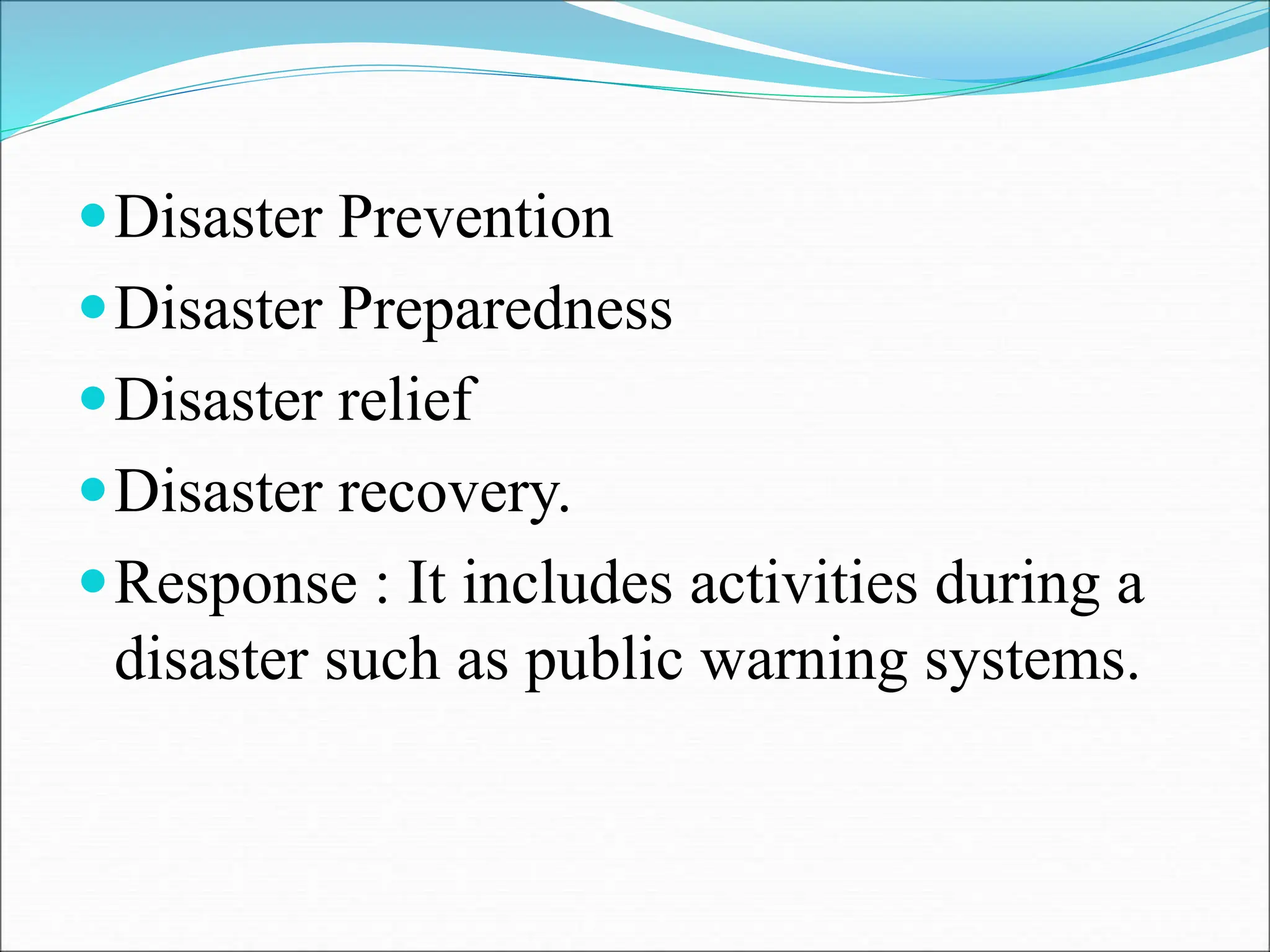 Disaster Prevention
Disaster Preparedness
Disaster relief
Disaster recovery.
Response : It includes activities during a
disaster such as public warning systems.
 