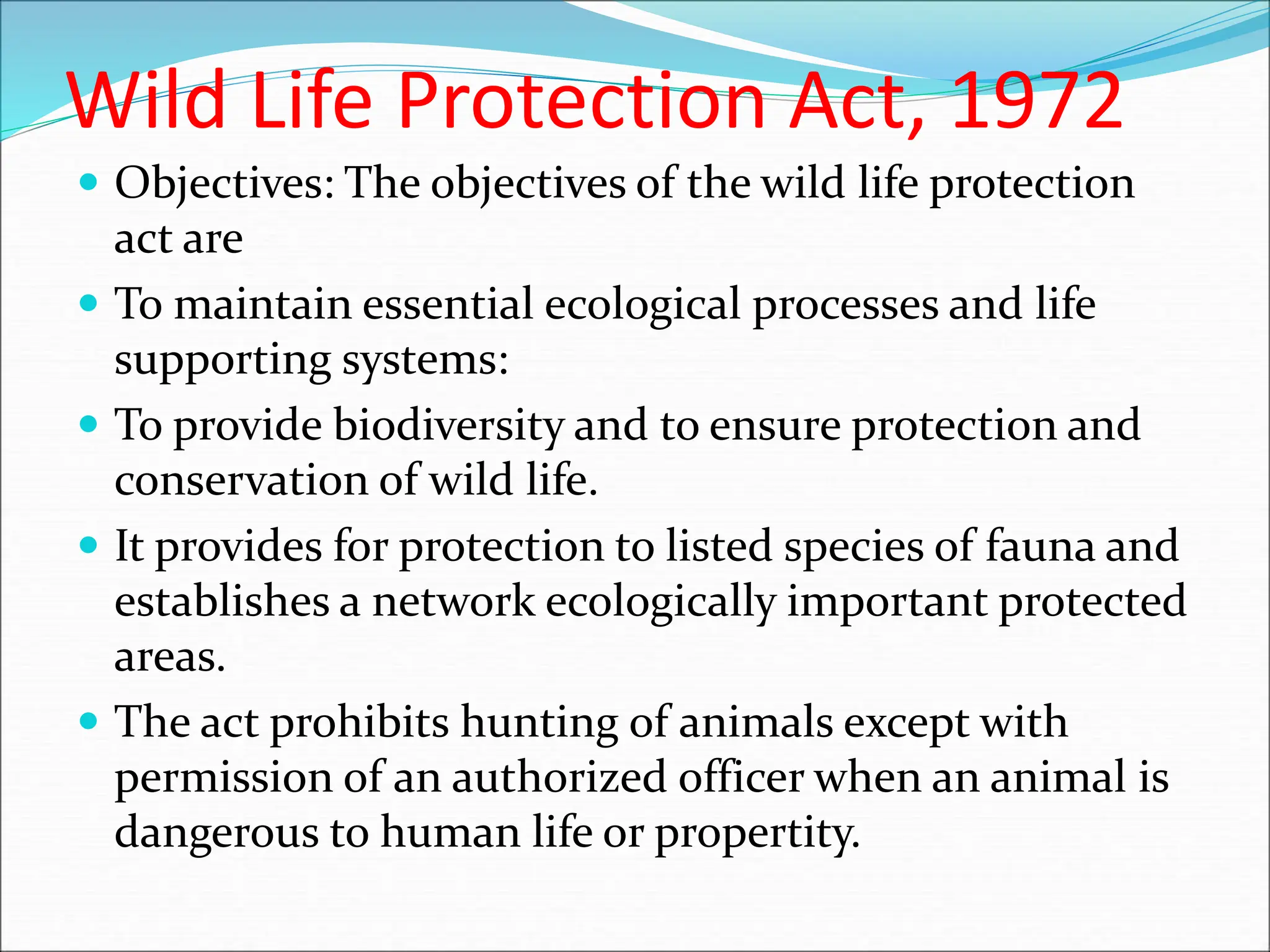 Wild Life Protection Act, 1972
 Objectives: The objectives of the wild life protection
act are
 To maintain essential ecological processes and life
supporting systems:
 To provide biodiversity and to ensure protection and
conservation of wild life.
 It provides for protection to listed species of fauna and
establishes a network ecologically important protected
areas.
 The act prohibits hunting of animals except with
permission of an authorized officer when an animal is
dangerous to human life or propertity.
 