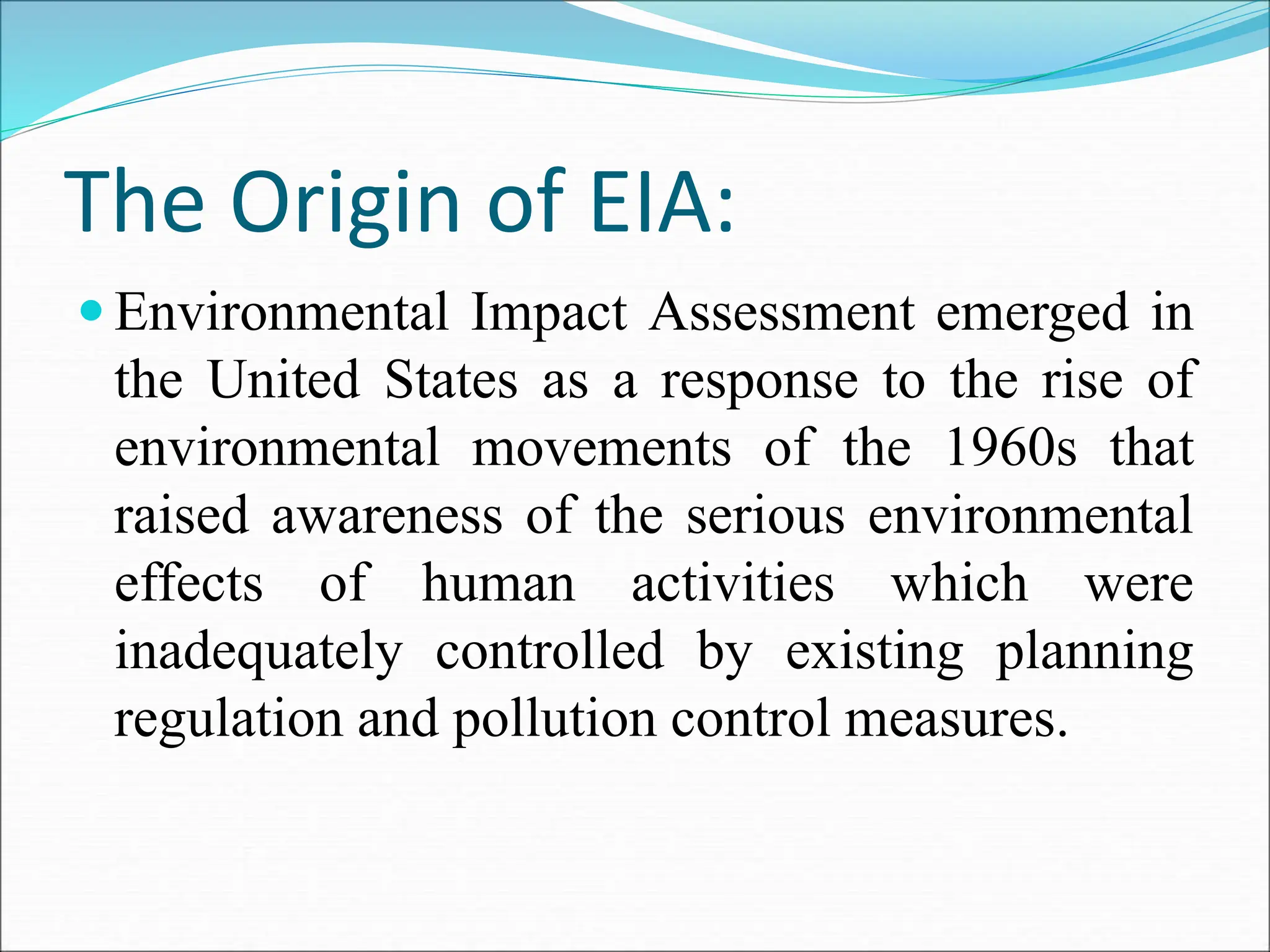 The Origin of EIA:
 Environmental Impact Assessment emerged in
the United States as a response to the rise of
environmental movements of the 1960s that
raised awareness of the serious environmental
effects of human activities which were
inadequately controlled by existing planning
regulation and pollution control measures.
 