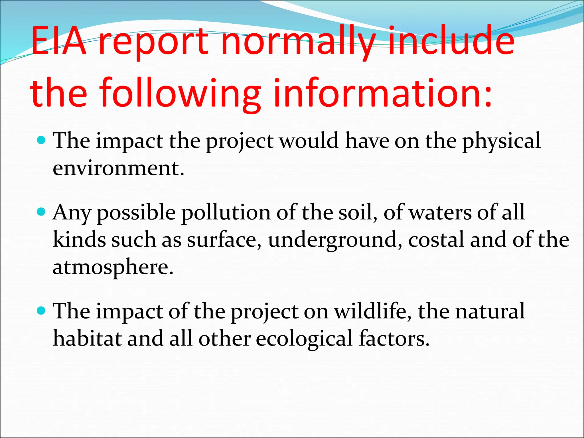 EIA report normally include
the following information:
 The impact the project would have on the physical
environment.
 Any possible pollution of the soil, of waters of all
kinds such as surface, underground, costal and of the
atmosphere.
 The impact of the project on wildlife, the natural
habitat and all other ecological factors.
 