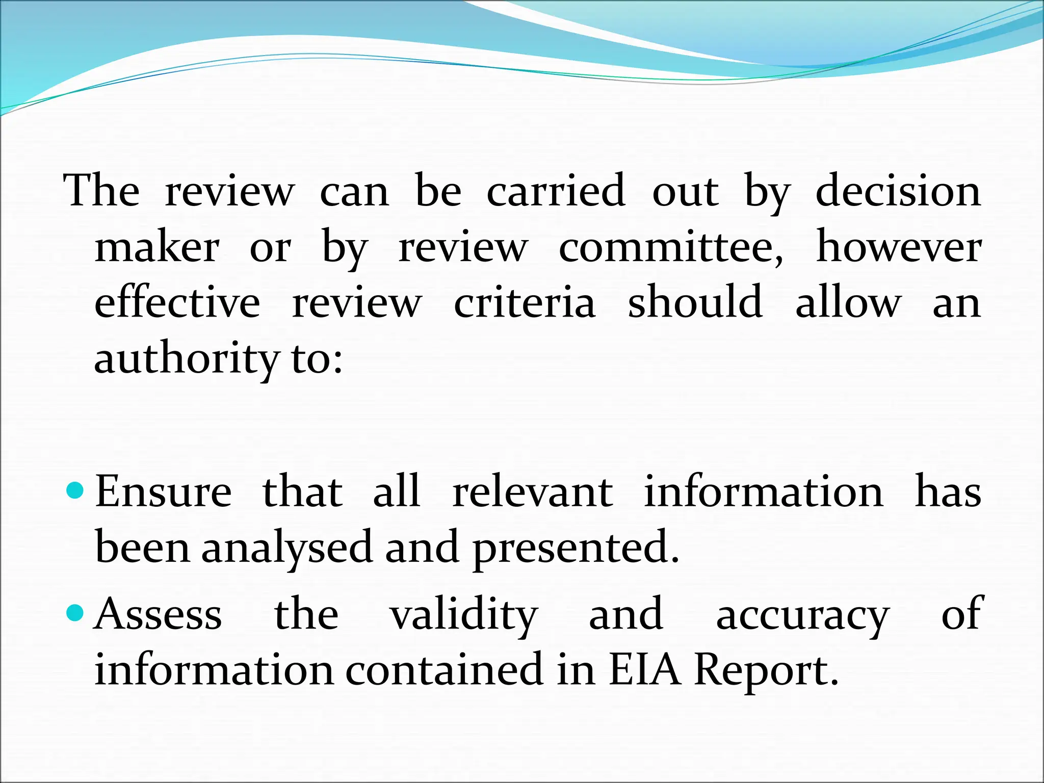 The review can be carried out by decision
maker or by review committee, however
effective review criteria should allow an
authority to:
 Ensure that all relevant information has
been analysed and presented.
 Assess the validity and accuracy of
information contained in EIA Report.
 