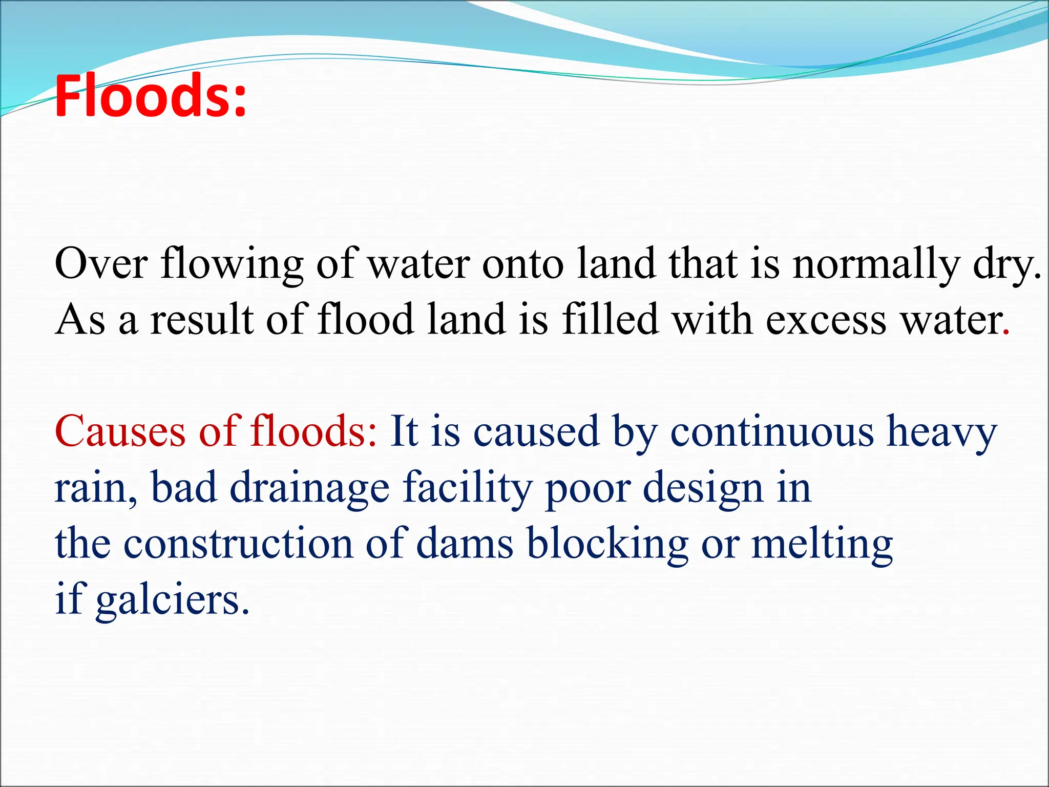 Floods:
Over flowing of water onto land that is normally dry.
As a result of flood land is filled with excess water.
Causes of floods: It is caused by continuous heavy
rain, bad drainage facility poor design in
the construction of dams blocking or melting
if galciers.
 