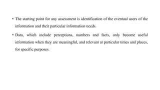 • The starting point for any assessment is identification of the eventual users of the
information and their particular information needs.
• Data, which include perceptions, numbers and facts, only become useful
information when they are meaningful, and relevant at particular times and places,
for specific purposes.
 