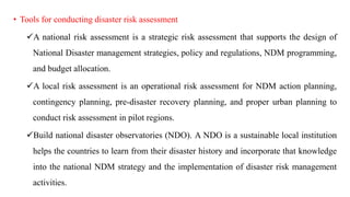 • Tools for conducting disaster risk assessment
✓A national risk assessment is a strategic risk assessment that supports the design of
National Disaster management strategies, policy and regulations, NDM programming,
and budget allocation.
✓A local risk assessment is an operational risk assessment for NDM action planning,
contingency planning, pre-disaster recovery planning, and proper urban planning to
conduct risk assessment in pilot regions.
✓Build national disaster observatories (NDO). A NDO is a sustainable local institution
helps the countries to learn from their disaster history and incorporate that knowledge
into the national NDM strategy and the implementation of disaster risk management
activities.
 