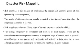 Disaster Risk Mapping
• Risk mapping is the process of establishing the spatial and temporal extent of risk
(probability and consequences).
• The results of risk mapping are usually presented in the form of maps that show the
magnitude and nature of the risk.
• Risk mapping requires combining maps of hazards, exposure, and vulnerability.
• The average frequency of occurrence and location of most extreme events can be
determined with some degree of accuracy. While global maps of hazards, such as potential
desertification, severe storms, and earthquake and volcanic activity, do exist, a more
detailed approach is of more use to environmental health and disaster planners.
 