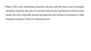 • Maps of the zones surrounding hazardous factories and the routes used to transport
hazardous materials, plus data on seasonal wind velocity and direction, can be used to
predict the scale of possible hazards and determine the method of evacuation or other
emergency response if leaks or explosions occur.
 
