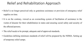 Relief and Rehabilitation Approach
• Relief is no longer perceived only as gratuitous assistance or provision of emergency relief
supplies on time.
• It is on the contrary, viewed as an overarching system of facilitation of assistance to the
victim of disaster for their rehabilitation in states and ensuring social safety and security of
the affected persons.
• The relief needs to be prompt, adequate and of approved standards.
• Guidelines defining minimum standards of relief will be prepared by the NDMA. Setting up
of temporary relief camps.
 