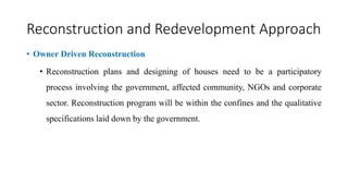 Reconstruction and Redevelopment Approach
• Owner Driven Reconstruction
• Reconstruction plans and designing of houses need to be a participatory
process involving the government, affected community, NGOs and corporate
sector. Reconstruction program will be within the confines and the qualitative
specifications laid down by the government.
 