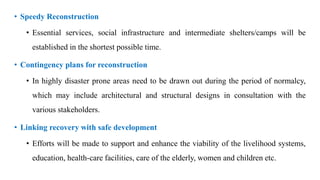 • Speedy Reconstruction
• Essential services, social infrastructure and intermediate shelters/camps will be
established in the shortest possible time.
• Contingency plans for reconstruction
• In highly disaster prone areas need to be drawn out during the period of normalcy,
which may include architectural and structural designs in consultation with the
various stakeholders.
• Linking recovery with safe development
• Efforts will be made to support and enhance the viability of the livelihood systems,
education, health-care facilities, care of the elderly, women and children etc.
 