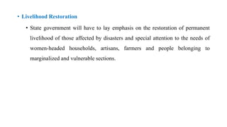 • Livelihood Restoration
• State government will have to lay emphasis on the restoration of permanent
livelihood of those affected by disasters and special attention to the needs of
women-headed households, artisans, farmers and people belonging to
marginalized and vulnerable sections.
 