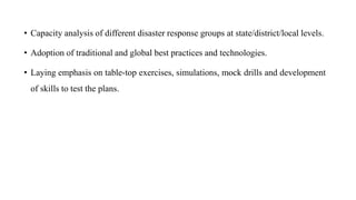 • Capacity analysis of different disaster response groups at state/district/local levels.
• Adoption of traditional and global best practices and technologies.
• Laying emphasis on table-top exercises, simulations, mock drills and development
of skills to test the plans.
 