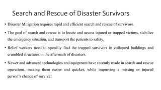 Search and Rescue of Disaster Survivors
• Disaster Mitigation requires rapid and efficient search and rescue of survivors.
• The goal of search and rescue is to locate and access injured or trapped victims, stabilize
the emergency situation, and transport the patients to safety.
• Relief workers need to speedily find the trapped survivors in collapsed buildings and
crumbled structures in the aftermath of disasters.
• Newer and advanced technologies and equipment have recently made in search and rescue
operations, making them easier and quicker, while improving a missing or injured
person’s chance of survival.
 