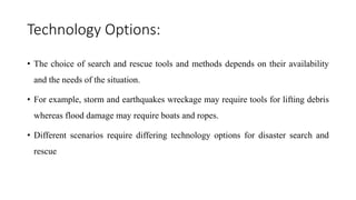 Technology Options:
• The choice of search and rescue tools and methods depends on their availability
and the needs of the situation.
• For example, storm and earthquakes wreckage may require tools for lifting debris
whereas flood damage may require boats and ropes.
• Different scenarios require differing technology options for disaster search and
rescue
 