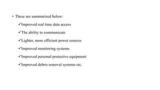 • These are summarized below:
✓Improved real time data access
✓The ability to communicate
✓Lighter, more efficient power sources
✓Improved monitoring systems
✓Improved personal protective equipment
✓Improved debris removal systems etc.
 