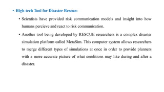 • High-tech Tool for Disaster Rescue:
• Scientists have provided risk communication models and insight into how
humans percieve and react to risk communication.
• Another tool being developed by RESCUE researchers is a complex disaster
simulation platform called MetaSim. This computer system allows researchers
to merge different types of simulations at once in order to provide planners
with a more accurate picture of what conditions may like during and after a
disaster.
 