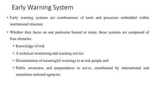 Early Warning System
• Early warning systems are combinations of tools and processes embedded within
institutional structure
• Whether they focus on one particular hazard or many, these systems are composed of
four elements:
• Knowledge of risk
• A technical monitoring and warning service
• Dissemination of meaningful warnings to at risk people and
• Public awareness and preparedness to act.es, coordinated by international and
sometimes national agencies.
 