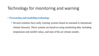 Technology for monitoring and warning
• Forecasting and modelling technology
• Several countries have early warning systems based on seasonal to interannual
climate forecasts. These systems are based on using monitoring data, including
temperature and rainfall values, and state of the art climate models.
 