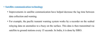 • Satellite communication technology
• Improvements in satellite communication have helped decrease the lag time between
data collection and warning.
• For example, the pacific tsunami warning system works by a recorder on the seabed
relaying data on anomalies to a buoy on the surface. This data is then transmitted via
satellite to ground stations every 15 seconds. In India, it is done by ISRO.
 
