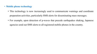 • Mobile phone technology
• This technology is now increasingly used to communicate warnings and coordinate
preparation activities, particularly SMS alerts for disseminating mass messages.
• For example, upon detection of p-waves that precede earthquakes shaking, Japanese
agencies send out SMS alerts to all registered mobile phones in the country.
 