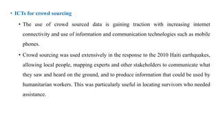 • ICTs for crowd sourcing
• The use of crowd sourced data is gaining traction with increasing internet
connectivity and use of information and communication technologies such as mobile
phones.
• Crowd sourcing was used extensively in the response to the 2010 Haiti earthquakes,
allowing local people, mapping experts and other stakeholders to communicate what
they saw and heard on the ground, and to produce information that could be used by
humanitarian workers. This was particularly useful in locating survivors who needed
assistance.
 