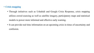 • Crisis mapping
• Through initiatives such as Ushahidi and Google Crisis Response, crisis mapping
utilizes crowd sourcing as well as satellite imagery, participatory maps and statistical
models to power more informed and effective early warning.
• It can provide real time information on an upcoming crisis in times of uncertainty and
confusion.
 