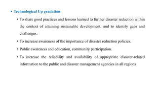 • Technological Up gradation
• To share good practices and lessons learned to further disaster reduction within
the context of attaining sustainable development, and to identify gaps and
challenges.
• To increase awareness of the importance of disaster reduction policies.
• Public awareness and education, community participation.
• To increase the reliability and availability of appropriate disaster-related
information to the public and disaster management agencies in all regions
 