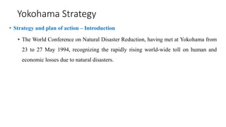 Yokohama Strategy
• Strategy and plan of action – Introduction
• The World Conference on Natural Disaster Reduction, having met at Yokohama from
23 to 27 May 1994, recognizing the rapidly rising world-wide toll on human and
economic losses due to natural disasters.
 