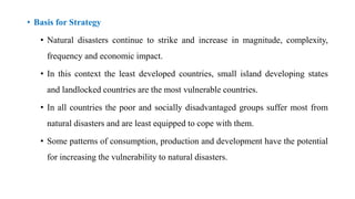 • Basis for Strategy
• Natural disasters continue to strike and increase in magnitude, complexity,
frequency and economic impact.
• In this context the least developed countries, small island developing states
and landlocked countries are the most vulnerable countries.
• In all countries the poor and socially disadvantaged groups suffer most from
natural disasters and are least equipped to cope with them.
• Some patterns of consumption, production and development have the potential
for increasing the vulnerability to natural disasters.
 