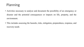 Planning
• Activities necessary to analyze and document the possibility of an emergency or
disaster and the potential consequences or impacts on life, property, and the
environment.
• This includes assessing the hazards, risks, mitigation, preparedness, response, and
recovery needs
 