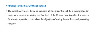 • Strategy for the Year 2000 and beyond
• The world conference, based on adoption of the principles and the assessment of the
progress accomplished during the first half of the Decade, has formulated a strategy
for disaster reduction centered on the objective of saving human lives and protecting
property.
 