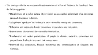 • The strategy calls for an accelerated implementation of a Plan of Action to be developed from
the following points:
✓Development of a global culture of prevention as an essential component of an integrated
approach to disaster reduction.
✓Adoption of a policy of self-reliance in each vulnerable country and community.
✓Education and training in disaster prevention, preparedness and mitigation.
✓Improvement of awareness in vulnerable communities.
✓Involvement and active participation of people in disaster reduction, prevention and
preparedness, leading to improved risk management.
✓Improved risk assessment, broader monitoring and communication of forecasts and
warnings.
 