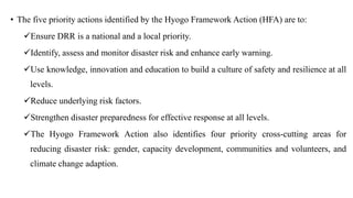 • The five priority actions identified by the Hyogo Framework Action (HFA) are to:
✓Ensure DRR is a national and a local priority.
✓Identify, assess and monitor disaster risk and enhance early warning.
✓Use knowledge, innovation and education to build a culture of safety and resilience at all
levels.
✓Reduce underlying risk factors.
✓Strengthen disaster preparedness for effective response at all levels.
✓The Hyogo Framework Action also identifies four priority cross-cutting areas for
reducing disaster risk: gender, capacity development, communities and volunteers, and
climate change adaption.
 