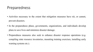 Preparedness
• Activities necessary to the extent that mitigation measures have nit, or cannot,
prevent disasters.
• In the preparedness phase, governments, organizations, and individuals develop
plans to save lives and minimize disaster damage.
• Preparedness measures also seek to enhance disaster response operations (e.g.
compiling state resource inventories, mounting training exercises, installing early
warning systems etc.).
 