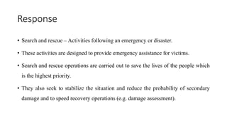 Response
• Search and rescue – Activities following an emergency or disaster.
• These activities are designed to provide emergency assistance for victims.
• Search and rescue operations are carried out to save the lives of the people which
is the highest priority.
• They also seek to stabilize the situation and reduce the probability of secondary
damage and to speed recovery operations (e.g. damage assessment).
 