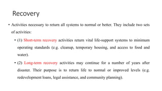 Recovery
• Activities necessary to return all systems to normal or better. They include two sets
of activities:
• (1) Short-term recovery activities return vital life-support systems to minimum
operating standards (e.g. cleanup, temporary housing, and access to food and
water).
• (2) Long-term recovery activities may continue for a number of years after
disaster. Their purpose is to return life to normal or improved levels (e.g.
redevelopment loans, legal assistance, and community planning).
 