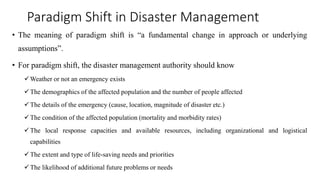 Paradigm Shift in Disaster Management
• The meaning of paradigm shift is “a fundamental change in approach or underlying
assumptions”.
• For paradigm shift, the disaster management authority should know
✓Weather or not an emergency exists
✓The demographics of the affected population and the number of people affected
✓The details of the emergency (cause, location, magnitude of disaster etc.)
✓The condition of the affected population (mortality and morbidity rates)
✓The local response capacities and available resources, including organizational and logistical
capabilities
✓The extent and type of life-saving needs and priorities
✓The likelihood of additional future problems or needs
 