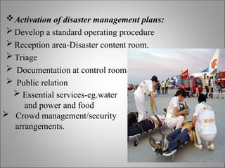 Activation of disaster management plans:
 Develop a standard operating procedure
 Reception area-Disaster content room.
 Triage
 Documentation at control room
 Public relation
 Essential services-eg.water
and power and food
 Crowd management/security
arrangements.
 